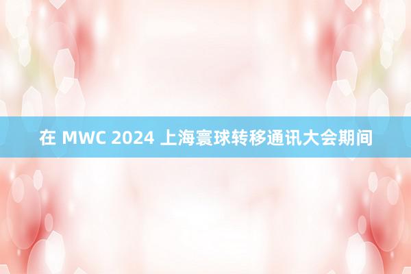 在 MWC 2024 上海寰球转移通讯大会期间